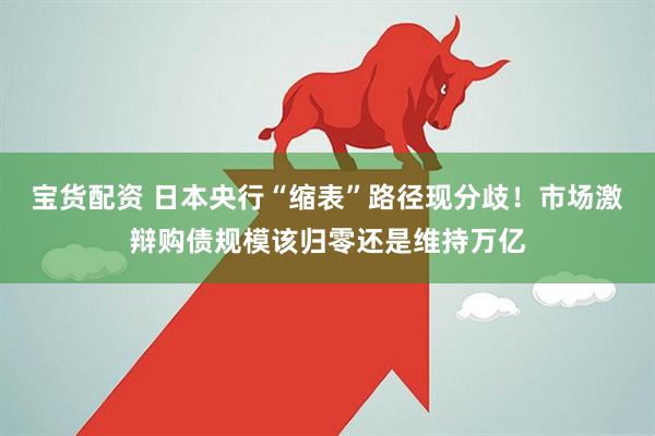 宝货配资 日本央行“缩表”路径现分歧！市场激辩购债规模该归零还是维持万亿