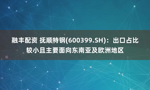 融丰配资 抚顺特钢(600399.SH)：出口占比较小且主要面向东南亚及欧洲地区