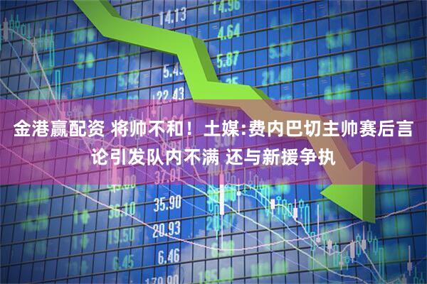 金港赢配资 将帅不和！土媒:费内巴切主帅赛后言论引发队内不满 还与新援争执