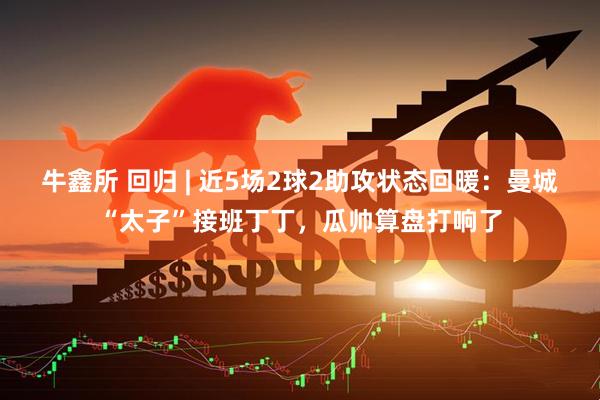 牛鑫所 回归 | 近5场2球2助攻状态回暖：曼城“太子”接班丁丁，瓜帅算盘打响了