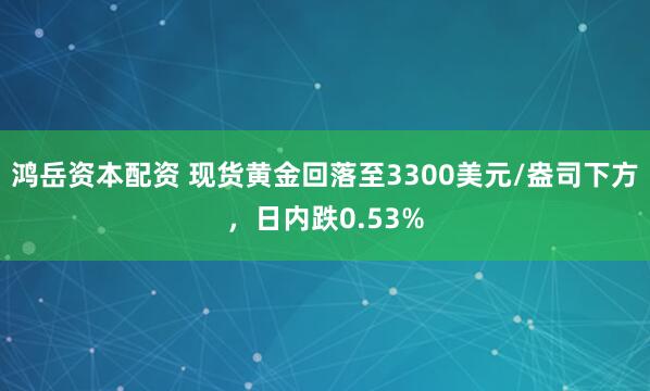 鸿岳资本配资 现货黄金回落至3300美元/盎司下方，日内跌0.53%